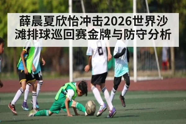 薛晨夏欣怡冲击2026世界沙滩排球巡回赛金牌与防守分析