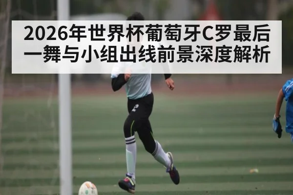 2026年世界杯葡萄牙C罗最后一舞与小组出线前景深度解析